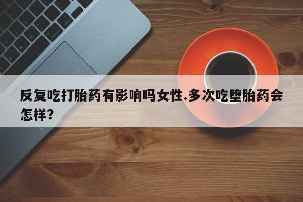打胎药如何购买反复吃打胎药有影响吗女性.多次吃堕胎药会怎样？