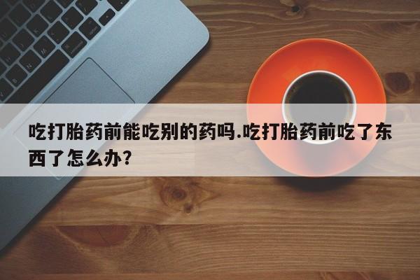 打胎药如何购买吃打胎药前能吃别的药吗.吃打胎药前吃了东西了怎么办？
