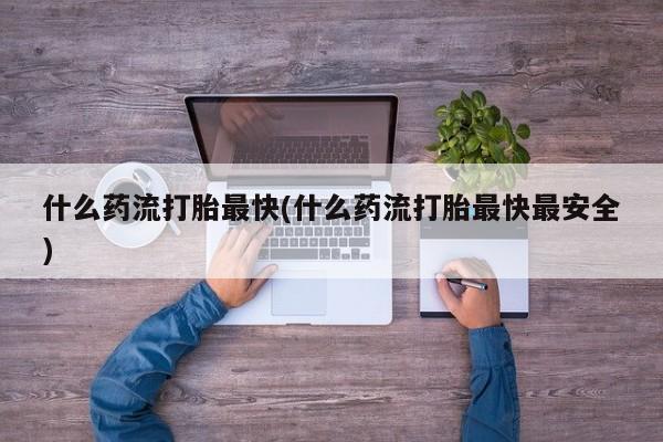 打胎药如何购买什么药流打胎最快(什么药流打胎最快最安全)
