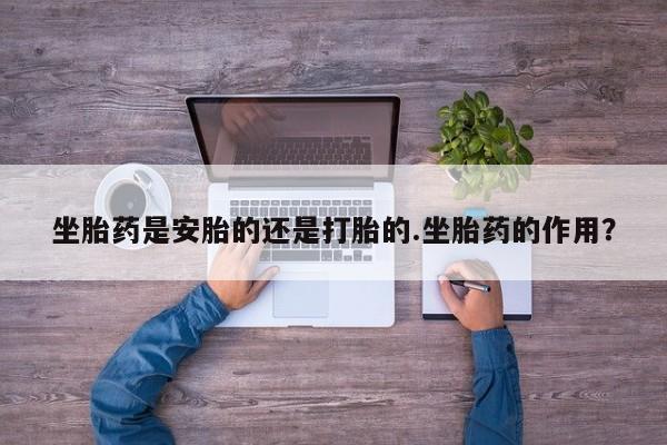 打胎药如何购买坐胎药是安胎的还是打胎的.坐胎药的作用？