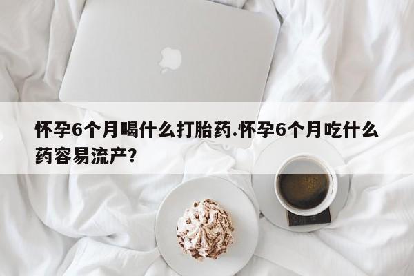 打胎药如何购买怀孕6个月喝什么打胎药.怀孕6个月吃什么药容易流产？