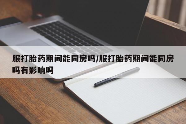 打胎药如何购买服打胎药期间能同房吗/服打胎药期间能同房吗有影响吗