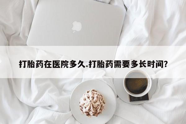 打胎药如何购买打胎药在医院多久.打胎药需要多长时间？