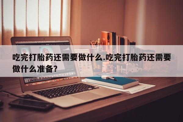 打胎药如何购买吃完打胎药还需要做什么.吃完打胎药还需要做什么准备？