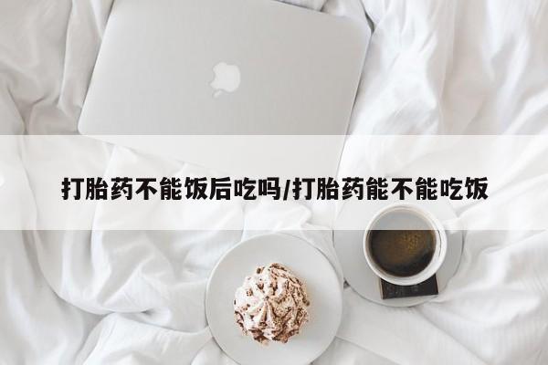 打胎药如何购买打胎药不能饭后吃吗/打胎药能不能吃饭