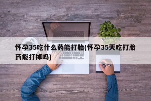 打胎药如何购买怀孕35吃什么药能打胎(怀孕35天吃打胎药能打掉吗)