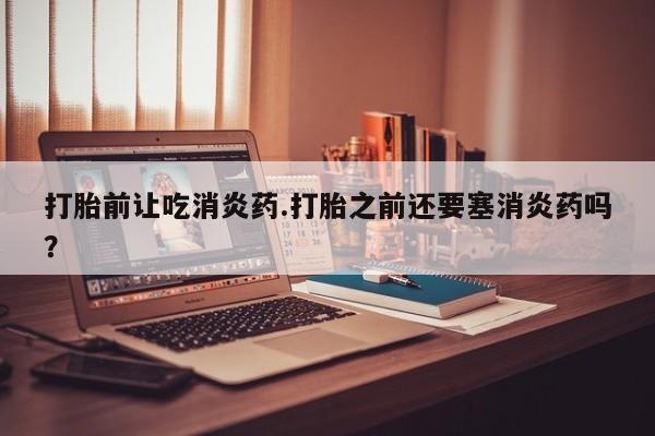 打胎药如何购买打胎前让吃消炎药.打胎之前还要塞消炎药吗？