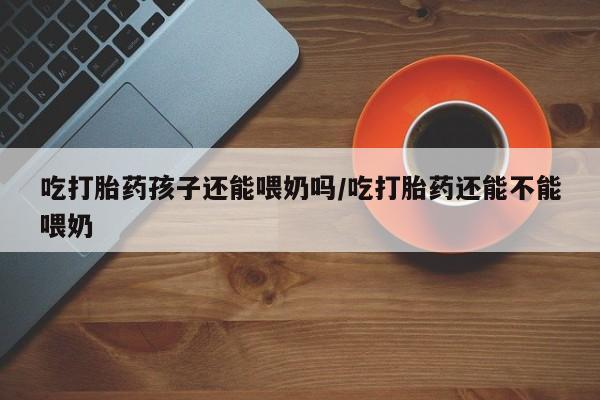 打胎药如何购买吃打胎药孩子还能喂奶吗/吃打胎药还能不能喂奶