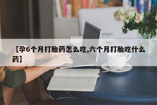 打胎药如何购买【孕6个月打胎药怎么吃,六个月打胎吃什么药】