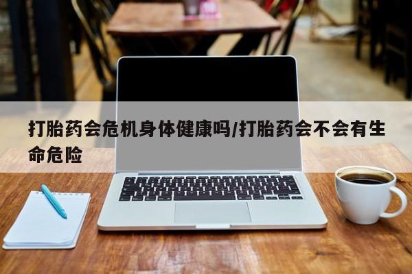 打胎药如何购买打胎药会危机身体健康吗/打胎药会不会有生命危险