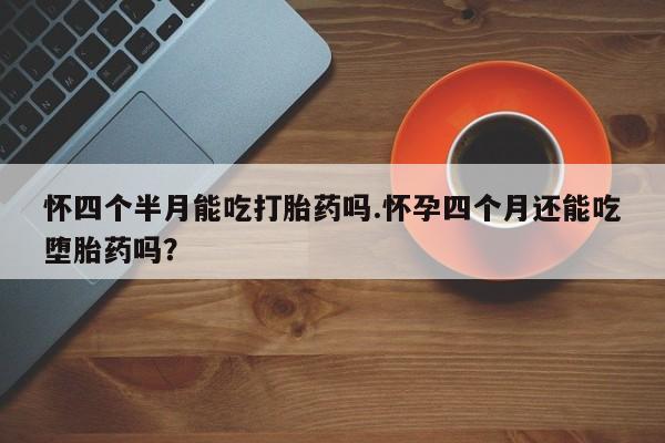 打胎药如何购买怀四个半月能吃打胎药吗.怀孕四个月还能吃堕胎药吗？