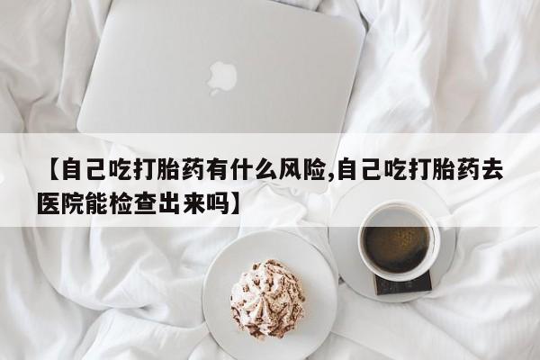 打胎药如何购买【自己吃打胎药有什么风险,自己吃打胎药去医院能检查出来吗】