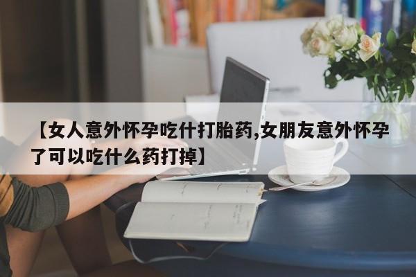 打胎药如何购买【女人意外怀孕吃什打胎药,女朋友意外怀孕了可以吃什么药打掉】