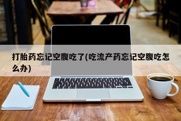 打胎药如何购买打胎药忘记空腹吃了(吃流产药忘记空腹吃怎么办)
