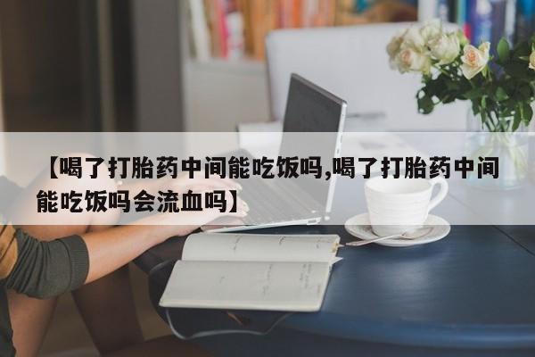 打胎药如何购买【喝了打胎药中间能吃饭吗,喝了打胎药中间能吃饭吗会流血吗】