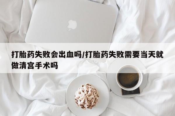 打胎药如何购买打胎药失败会出血吗/打胎药失败需要当天就做清宫手术吗