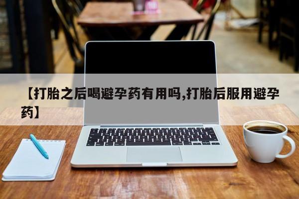 打胎药如何购买【打胎之后喝避孕药有用吗,打胎后服用避孕药】