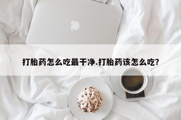 打胎药如何购买打胎药怎么吃最干净.打胎药该怎么吃？