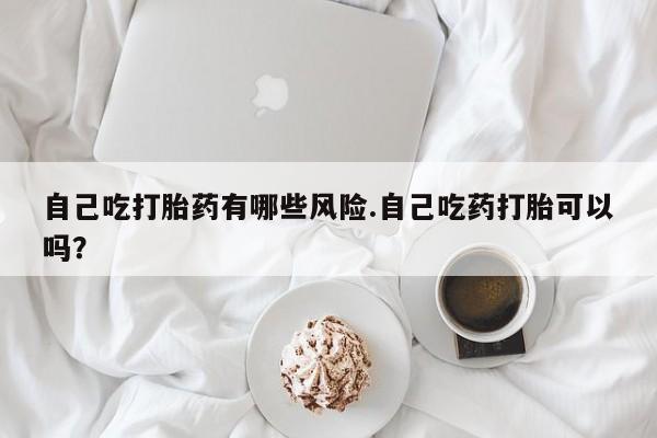 打胎药如何购买自己吃打胎药有哪些风险.自己吃药打胎可以吗？