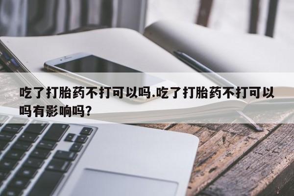 打胎药如何购买吃了打胎药不打可以吗.吃了打胎药不打可以吗有影响吗？