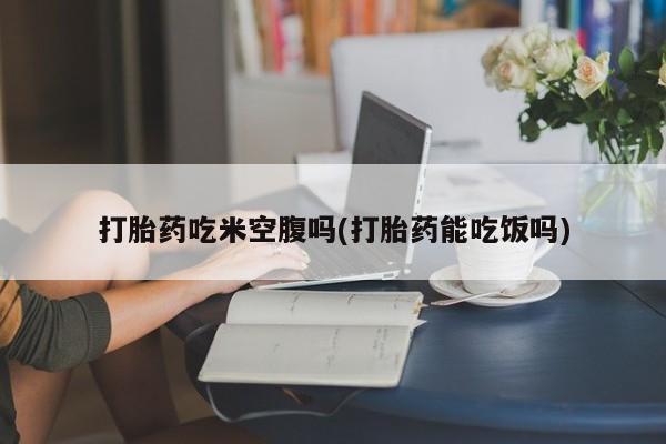 打胎药如何购买打胎药吃米空腹吗(打胎药能吃饭吗)