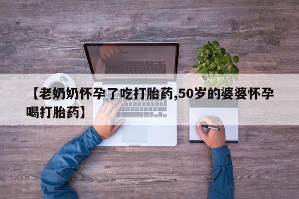 打胎药如何购买【老奶奶怀孕了吃打胎药,50岁的婆婆怀孕喝打胎药】