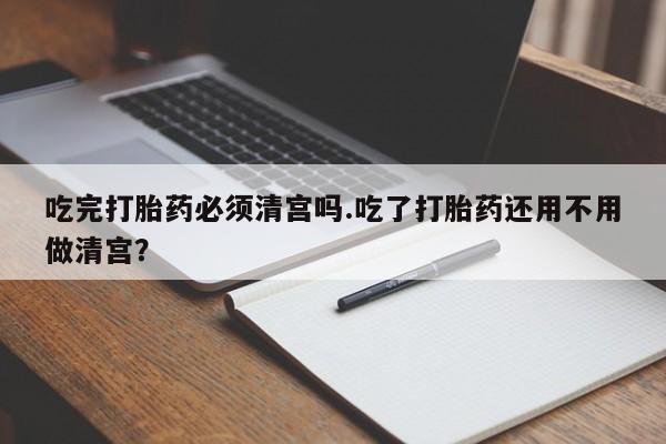 打胎药如何购买吃完打胎药必须清宫吗.吃了打胎药还用不用做清宫？
