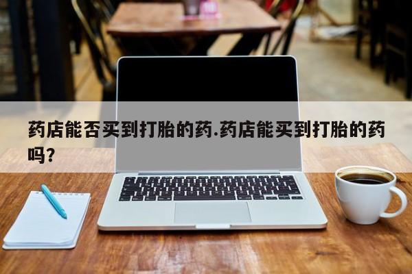 打胎药如何购买药店能否买到打胎的药.药店能买到打胎的药吗？