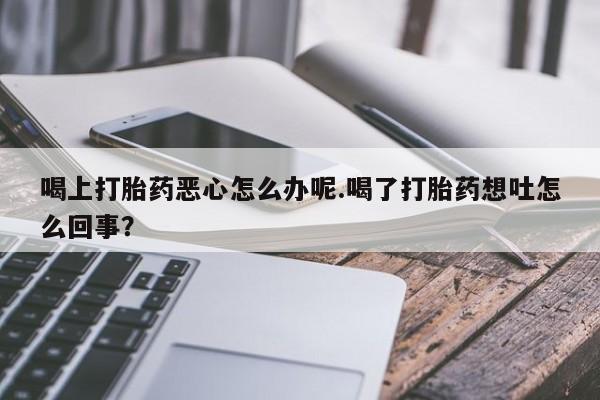 打胎药如何购买喝上打胎药恶心怎么办呢.喝了打胎药想吐怎么回事？