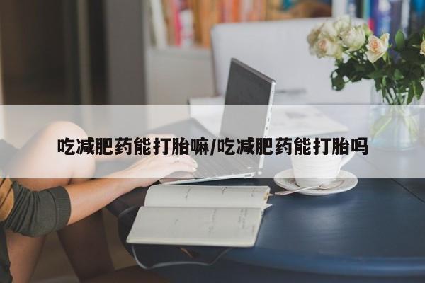 打胎药如何购买吃减肥药能打胎嘛/吃减肥药能打胎吗