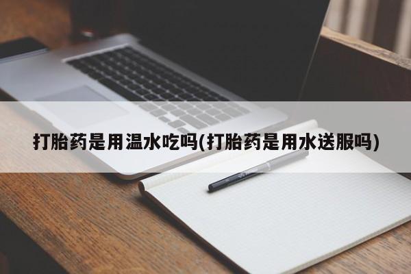 打胎药如何购买打胎药是用温水吃吗(打胎药是用水送服吗)