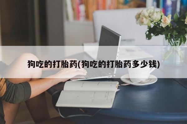 打胎药如何购买狗吃的打胎药(狗吃的打胎药多少钱)