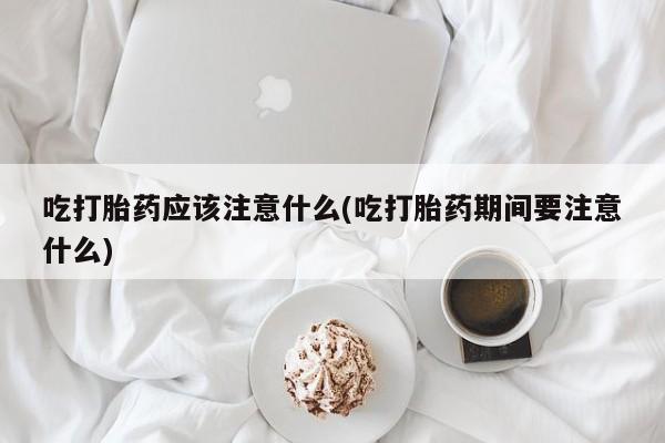 打胎药如何购买吃打胎药应该注意什么(吃打胎药期间要注意什么)