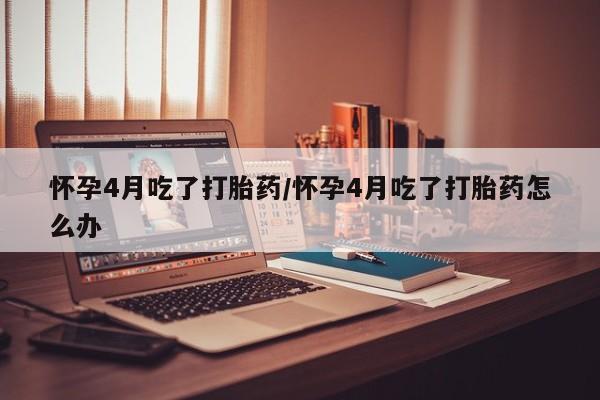 打胎药如何购买怀孕4月吃了打胎药/怀孕4月吃了打胎药怎么办