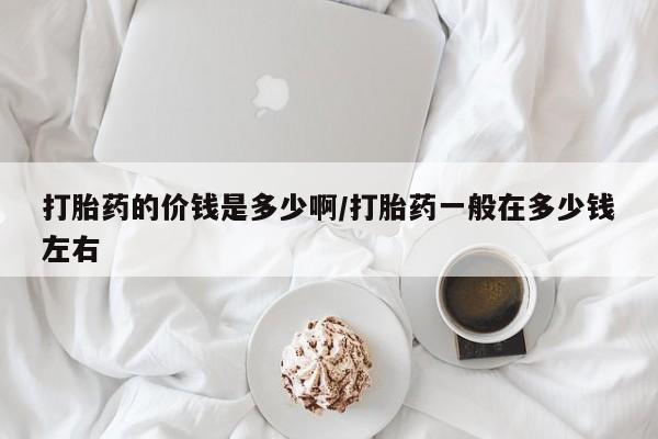 打胎药如何购买打胎药的价钱是多少啊/打胎药一般在多少钱左右