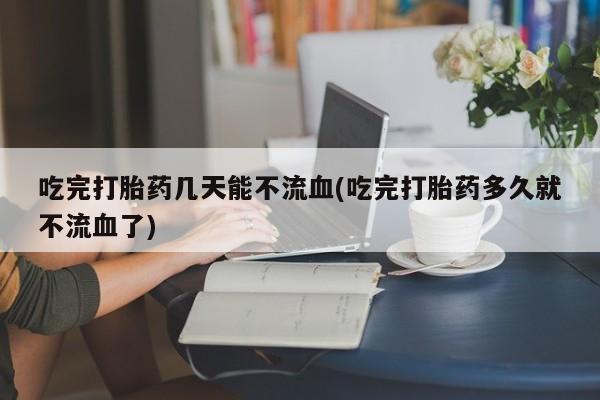 打胎药如何购买吃完打胎药几天能不流血(吃完打胎药多久就不流血了)