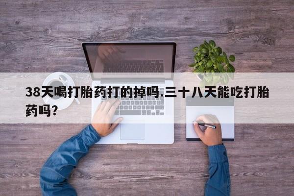 打胎药如何购买38天喝打胎药打的掉吗.三十八天能吃打胎药吗？