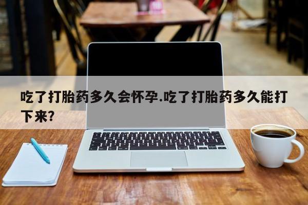 打胎药如何购买吃了打胎药多久会怀孕.吃了打胎药多久能打下来？