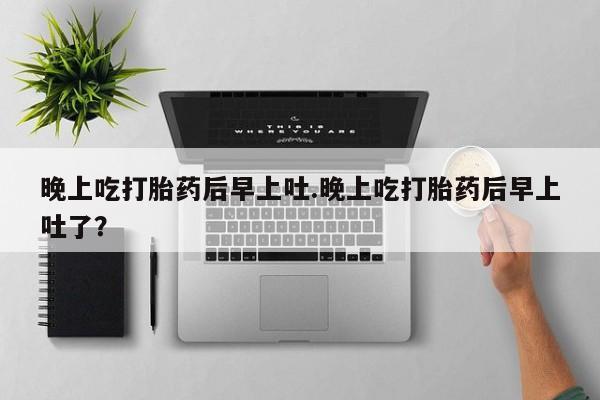 打胎药如何购买晚上吃打胎药后早上吐.晚上吃打胎药后早上吐了？