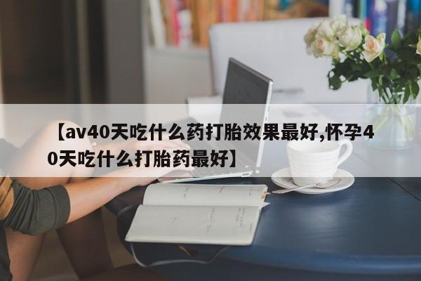 打胎药如何购买【av40天吃什么药打胎效果最好,怀孕40天吃什么打胎药最好】