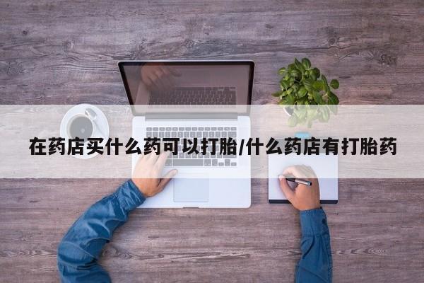 打胎药如何购买在药店买什么药可以打胎/什么药店有打胎药