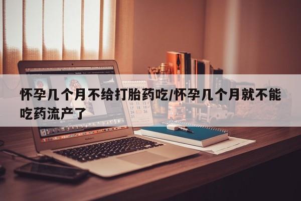 打胎药如何购买怀孕几个月不给打胎药吃/怀孕几个月就不能吃药流产了