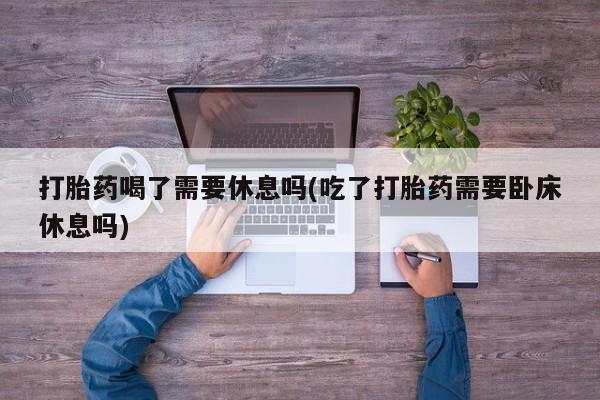 打胎药如何购买打胎药喝了需要休息吗(吃了打胎药需要卧床休息吗)