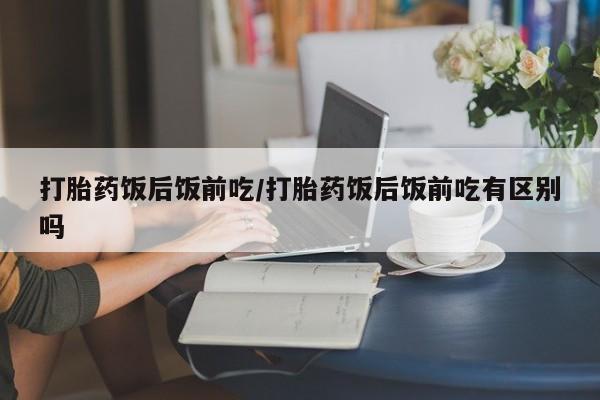 打胎药如何购买打胎药饭后饭前吃/打胎药饭后饭前吃有区别吗