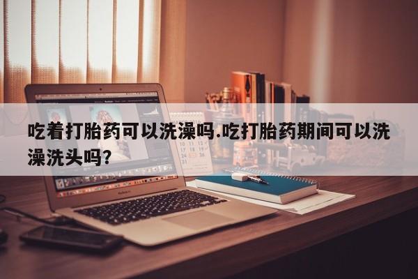 打胎药如何购买吃着打胎药可以洗澡吗.吃打胎药期间可以洗澡洗头吗？