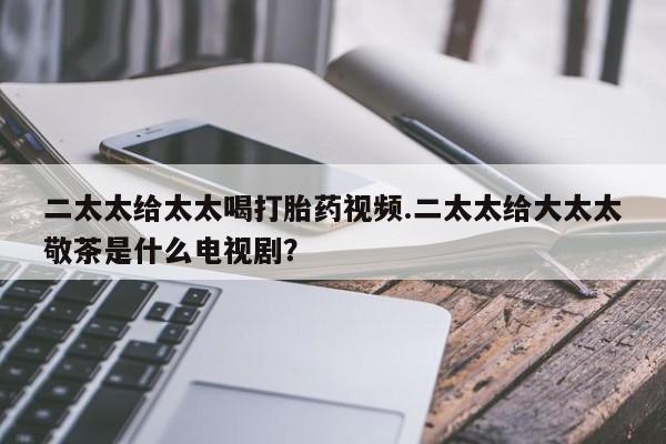 打胎药如何购买二太太给太太喝打胎药视频.二太太给大太太敬茶是什么电视剧？