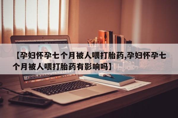 打胎药如何购买【孕妇怀孕七个月被人喂打胎药,孕妇怀孕七个月被人喂打胎药有影响吗】