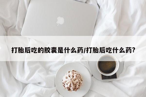 打胎药如何购买打胎后吃的胶囊是什么药/打胎后吃什么药?