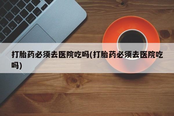 打胎药如何购买打胎药必须去医院吃吗(打胎药必须去医院吃吗)