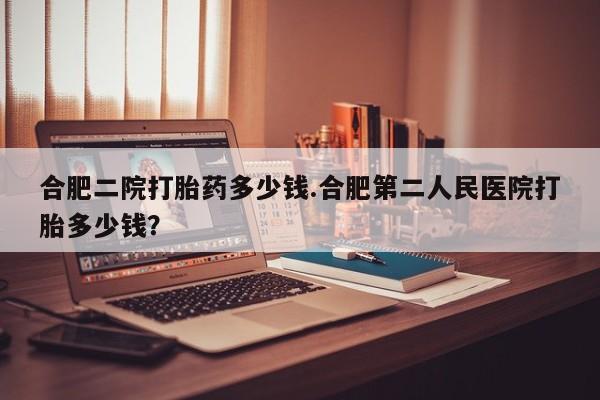 打胎药如何购买合肥二院打胎药多少钱.合肥第二人民医院打胎多少钱？